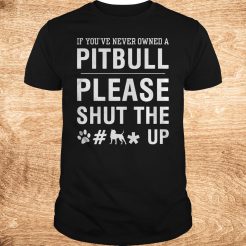 If you’ve never owned a Pitpull please shut the fuck up T-Shirt